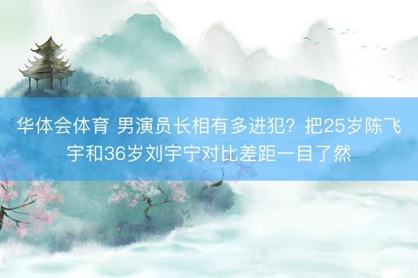 华体会体育 男演员长相有多进犯？把25岁陈飞宇和36岁刘宇宁对比差距一目了然