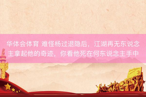 华体会体育 难怪杨过退隐后，江湖再无东说念主拿起他的奇迹，你看他死在何东说念主手中