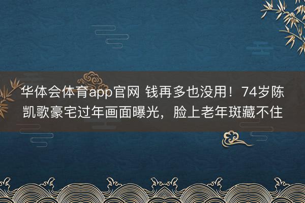 华体会体育app官网 钱再多也没用！74岁陈凯歌豪宅过年画面曝光，脸上老年斑藏不住